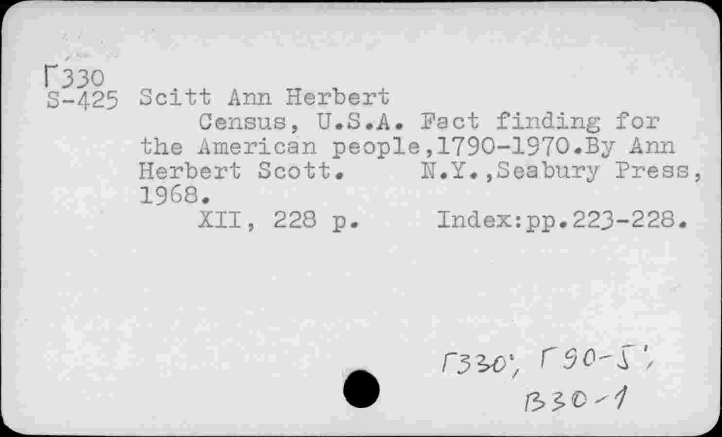 ﻿f33O
S-425
Scitt Ann Herbert
Census, U.S.A. Fact finding for the American people,1790-1970.By Ann Herbert Scott. N.Y.,Seabury Press 1968.
XII, 228 p. Index:pp.223-228.
